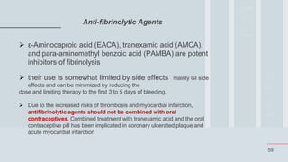 59
Anti-fibrinolytic Agents
 ε-Aminocaproic acid (EACA), tranexamic acid (AMCA),
and para-aminomethyl benzoic acid (PAMBA) are potent
inhibitors of fibrinolysis
 their use is somewhat limited by side effects mainly GI side
effects and can be minimized by reducing the
dose and limiting therapy to the first 3 to 5 days of bleeding.
 Due to the increased risks of thrombosis and myocardial infarction,
antifibrinolytic agents should not be combined with oral
contraceptives. Combined treatment with tranexamic acid and the oral
contraceptive pill has been implicated in coronary ulcerated plaque and
acute myocardial infarction
 