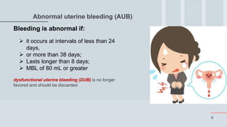 6
Abnormal uterine bleeding (AUB)
Bleeding is abnormal if:
 it occurs at intervals of less than 24
days,
 or more than 38 days;
 Lasts longer than 8 days;
 MBL of 80 mL or greater
dysfunctional uterine bleeding (DUB) is no longer
favored and should be discarded
 