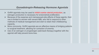 60
Gonadotropin-Releasing Hormone Agonists
 GnRH agonists may be used to inhibit ovarian steroid production, as
estrogen production is necessary for endometrial proliferation.
 Because of the expense and menopausal side effects of these agents, their
use is limited to women with severe MBL who fail to respond to other
methods of medical management and wish to retain their childbearing
capacity.
 More commonly, GnRH agonists are an effective means of bridging patients
to surgical treatment, allowing for correction of anemia.
 Use of an estrogen or progestogen (add-back therapy) together with the
agonist will help prevent bone loss.
 