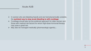 6
3
Acute AUB
 In women who are bleeding heavily and are hemodynamically unstable,
the quickest way to stop acute bleeding is with curettage.
 Curettage should also be the preferred approach for older women and
those with medical risk factors for whom high-dose hormonal therapy
may pose a great risk.
 May also be managed medically (pharmacologic agents)...
 