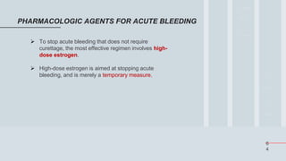 6
4
PHARMACOLOGIC AGENTS FOR ACUTE BLEEDING
 To stop acute bleeding that does not require
curettage, the most effective regimen involves high-
dose estrogen.
 High-dose estrogen is aimed at stopping acute
bleeding, and is merely a temporary measure.
 