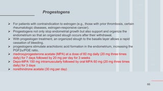 66
Progestogens
 For patients with contraindication to estrogen (e.g., those with prior thrombosis, certain
rheumatologic diseases, estrogen-responsive cancer).
 Progestogens not only stop endometrial growth but also support and organize the
endometrium so that an organized slough occurs after their withdrawal.
 With progestogen treatment, an organized slough to the basalis layer allows a rapid
cessation of bleeding.
 progestogens stimulate arachidonic acid formation in the endometrium, increasing the
PGF2α/PGE ratio.
 medroxyprogesterone acetate (MPA) at a dose of 60 mg daily (20 mg three times
daily) for 7 days followed by 20 mg per day for 3 weeks
 Depo-MPA 150 mg intramuscularly followed by oral MPA 60 mg (20 mg three times
daily) for 3 days
 norethindrone acetate (30 mg per day)
 