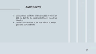 67
ANDROGENS
 Danazol is a synthetic androgen used in doses of
200 mg daily for the treatment of heavy menstrual
bleeding
 Limited use because of the side effects of weight
gain and skin problems
 