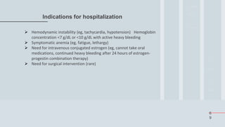 6
9
Indications for hospitalization
 Hemodynamic instability (eg, tachycardia, hypotension) Hemoglobin
concentration <7 g/dL or <10 g/dL with active heavy bleeding
 Symptomatic anemia (eg, fatigue, lethargy)
 Need for intravenous conjugated estrogen (eg, cannot take oral
medications, continued heavy bleeding after 24 hours of estrogen-
progestin combination therapy)
 Need for surgical intervention (rare)
 