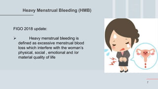 7
Heavy Menstrual Bleeding (HMB)
FIGO 2018 update:
 Heavy menstrual bleeding is
defined as excessive menstrual blood
loss which interfere with the woman’s
physical, social , emotional and /or
material quality of life
 