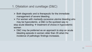 71
1. Dilatation and curettage (D&C)
 Both diagnostic and is therapeutic for the immediate
management of severe bleeding.
 For women with markedly excessive uterine bleeding who
may be hypovolemic, a D&C is the quickest way to
stop acute bleeding  treatment of choice in hypovolemic
women
 D&C may be preferred as an approach to stop an acute
bleeding episode in women older than 35 when the
incidence of pathologic findings increases.
 