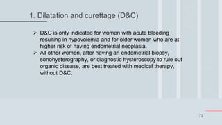 72
1. Dilatation and curettage (D&C)
 D&C is only indicated for women with acute bleeding
resulting in hypovolemia and for older women who are at
higher risk of having endometrial neoplasia.
 All other women, after having an endometrial biopsy,
sonohysterography, or diagnostic hysteroscopy to rule out
organic disease, are best treated with medical therapy,
without D&C.
 