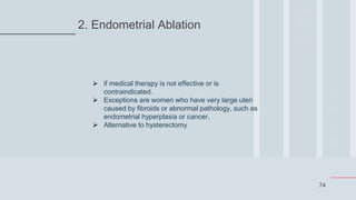 74
2. Endometrial Ablation
 if medical therapy is not effective or is
contraindicated.
 Exceptions are women who have very large uteri
caused by fibroids or abnormal pathology, such as
endometrial hyperplasia or cancer.
 Alternative to hysterectomy
 