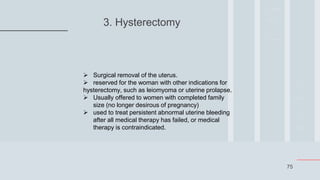75
3. Hysterectomy
 Surgical removal of the uterus.
 reserved for the woman with other indications for
hysterectomy, such as leiomyoma or uterine prolapse.
 Usually offered to women with completed family
size (no longer desirous of pregnancy)
 used to treat persistent abnormal uterine bleeding
after all medical therapy has failed, or medical
therapy is contraindicated.
 