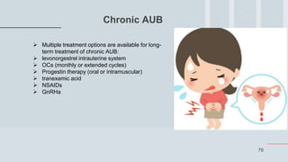 76
Chronic AUB
 Multiple treatment options are available for long-
term treatment of chronic AUB:
 levonorgestrel intrauterine system
 OCs (monthly or extended cycles)
 Progestin therapy (oral or intramuscular)
 tranexamic acid
 NSAIDs
 GnRHa
 