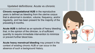 8
Updated definitions: Acute vs chronic
Chronic nongestational AUB in the reproductive
years is defined as bleeding from the uterine corpus
that is abnormal in duration, volume, frequency, and/or
regularity, and has been present for the majority of the
preceding 6 months.
Acute AUB is defined as an episode of heavy bleeding
that, in the opinion of the clinician, is of sufficient
quantity to require immediate intervention to minimize
or prevent further blood loss.
Acute heavy menstrual bleeding may present in the
context of existing chronic AUB or can occur in the
absence of such a background history.
 