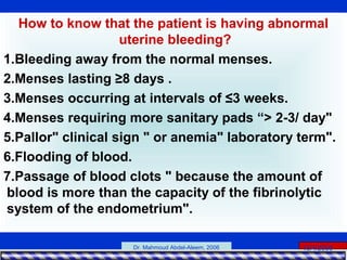 15/4/2006Dr. Mahmoud Abdel-Aleem, 2006
How to know that the patient is having abnormal
uterine bleeding?
1.Bleeding away from the normal menses.
2.Menses lasting ≥8 days .
3.Menses occurring at intervals of ≤3 weeks.
4.Menses requiring more sanitary pads “> 2-3/ day"
5.Pallor" clinical sign " or anemia" laboratory term".
6.Flooding of blood.
7.Passage of blood clots " because the amount of
blood is more than the capacity of the fibrinolytic
system of the endometrium".
 