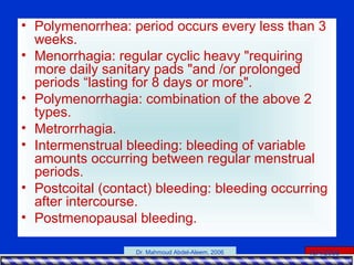 15/4/2006Dr. Mahmoud Abdel-Aleem, 2006
• Polymenorrhea: period occurs every less than 3
weeks.
• Menorrhagia: regular cyclic heavy "requiring
more daily sanitary pads "and /or prolonged
periods “lasting for 8 days or more".
• Polymenorrhagia: combination of the above 2
types.
• Metrorrhagia.
• Intermenstrual bleeding: bleeding of variable
amounts occurring between regular menstrual
periods.
• Postcoital (contact) bleeding: bleeding occurring
after intercourse.
• Postmenopausal bleeding.
 