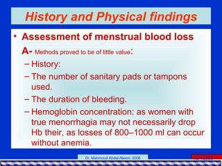 15/4/2006Dr. Mahmoud Abdel-Aleem, 2006
History and Physical findings
• Assessment of menstrual blood loss
A- Methods proved to be of little value:
– History:
– The number of sanitary pads or tampons
used.
– The duration of bleeding.
– Hemoglobin concentration: as women with
true menorrhagia may not necessarily drop
Hb their, as losses of 800–1000 ml can occur
without anemia.
 