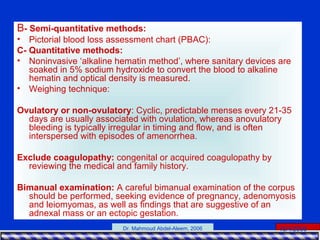 15/4/2006Dr. Mahmoud Abdel-Aleem, 2006
B- Semi-quantitative methods:
• Pictorial blood loss assessment chart (PBAC):
C- Quantitative methods:
• Noninvasive ‘alkaline hematin method’, where sanitary devices are
soaked in 5% sodium hydroxide to convert the blood to alkaline
hematin and optical density is measured.
• Weighing technique:
Ovulatory or non-ovulatory: Cyclic, predictable menses every 21-35
days are usually associated with ovulation, whereas anovulatory
bleeding is typically irregular in timing and flow, and is often
interspersed with episodes of amenorrhea.
Exclude coagulopathy: congenital or acquired coagulopathy by
reviewing the medical and family history.
Bimanual examination: A careful bimanual examination of the corpus
should be performed, seeking evidence of pregnancy, adenomyosis
and leiomyomas, as well as findings that are suggestive of an
adnexal mass or an ectopic gestation.
 