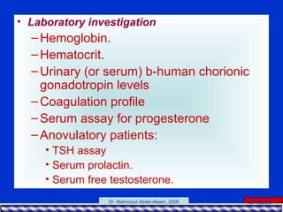 15/4/2006Dr. Mahmoud Abdel-Aleem, 2006
• Laboratory investigation
–Hemoglobin.
–Hematocrit.
–Urinary (or serum) b-human chorionic
gonadotropin levels
–Coagulation profile
–Serum assay for progesterone
–Anovulatory patients:
• TSH assay
• Serum prolactin.
• Serum free testosterone.
 