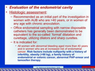 15/4/2006Dr. Mahmoud Abdel-Aleem, 2006
• Evaluation of the endometrial cavity
• Histologic assessment:
– Recommended as an initial part of the investigation in
women with AUB who are >40 years, or in women of
any age with chronic anovulation.
– Office endometrial sampling with narrow disposable
catheters has generally been demonstrated to be
equivalent to the so-called `formal' dilatation and
curettage, utilizing dilators and sharp curettes.
– It is indicated for:
• All women with abnormal bleeding aged more than 40 years
and in women who are at increased risk of endometrial
cancer. Risk factors include nulliparity with a history of
infertility, obesity (>90 kg), a family history of
endometrial or colonic cancer, abnormal PAP-smear and
tamoxifen therapy.
 