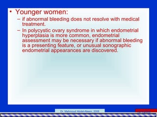15/4/2006Dr. Mahmoud Abdel-Aleem, 2006
• Younger women:
– if abnormal bleeding does not resolve with medical
treatment.
– In polycystic ovary syndrome in which endometrial
hyperplasia is more common, endometrial
assessment may be necessary if abnormal bleeding
is a presenting feature, or unusual sonographic
endometrial appearances are discovered.
 