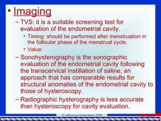 15/4/2006Dr. Mahmoud Abdel-Aleem, 2006
• Imaging
– TVS: it is a suitable screening test for
evaluation of the endometrial cavity.
• Timing: should be performed after menstruation in
the follicular phase of the menstrual cycle.
• Value:
– Sonohysterography is the sonographic
evaluation of the endometrial cavity following
the transcervical instillation of saline, an
approach that has comparable results for
structural anomalies of the endometrial cavity to
those of hysteroscopy.
– Radiographic hysterography is less accurate
than hysteroscopy for cavity evaluation.
 
