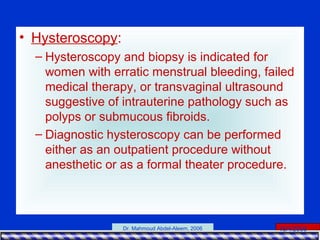 15/4/2006Dr. Mahmoud Abdel-Aleem, 2006
• Hysteroscopy:
– Hysteroscopy and biopsy is indicated for
women with erratic menstrual bleeding, failed
medical therapy, or transvaginal ultrasound
suggestive of intrauterine pathology such as
polyps or submucous fibroids.
– Diagnostic hysteroscopy can be performed
either as an outpatient procedure without
anesthetic or as a formal theater procedure.
 