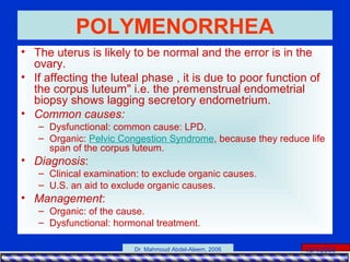 15/4/2006Dr. Mahmoud Abdel-Aleem, 2006
POLYMENORRHEA
• The uterus is likely to be normal and the error is in the
ovary.
• If affecting the luteal phase , it is due to poor function of
the corpus luteum" i.e. the premenstrual endometrial
biopsy shows lagging secretory endometrium.
• Common causes:
– Dysfunctional: common cause: LPD.
– Organic: Pelvic Congestion Syndrome, because they reduce life
span of the corpus luteum.
• Diagnosis:
– Clinical examination: to exclude organic causes.
– U.S. an aid to exclude organic causes.
• Management:
– Organic: of the cause.
– Dysfunctional: hormonal treatment.
 