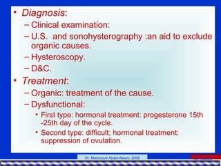 15/4/2006Dr. Mahmoud Abdel-Aleem, 2006
• Diagnosis:
– Clinical examination:
– U.S. and sonohysterography :an aid to exclude
organic causes.
– Hysteroscopy.
– D&C.
• Treatment:
– Organic: treatment of the cause.
– Dysfunctional:
• First type: hormonal treatment: progesterone 15th
-25th day of the cycle.
• Second type: difficult; hormonal treatment:
suppression of ovulation.
 