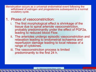 15/4/2006Dr. Mahmoud Abdel-Aleem, 2006
Menstruation occurs as a universal endometrial event following the
withdrawal of estrogen and progesterone subsequent to a normal
ovulatory cycle.
1. Phase of vasoconstriction:
i. The first morphological effect is shrinkage of the
tissue due to spiral arteriole vasoconstriction,
probably predominantly under the effect of PGF2a,
leading to reduced blood Flow.
ii. The arterioles undergo episodic vasoconstriction and
relaxation leading to endometrial ischaemia and
reperfusion damage leading to local release of a
range of cytokines.
iii. The vasoconstriction process is limited
predominantly to the first 24 h.
 