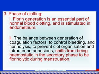 15/4/2006Dr. Mahmoud Abdel-Aleem, 2006
3. Phase of clotting:
i. Fibrin generation is an essential part of
normal blood clotting, and is stimulated in
endometrium.
ii. The balance between generation of
coagulation factors, to control bleeding, and
fibrinolysis, to prevent clot organisation and
intrauterine adhesions, shifts from being
haemostatic in the secretory phase to be
fibrinolytic during menstruation.
 