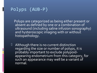 Polyps (AUB-P) 
Polyps are categorized as being either present or 
absent as defined by one or a combination of 
ultrasound (including saline infusion sonography) 
and hysteroscopic imaging with or without 
histopathology. 
 Although there is no current distinction 
regarding the size or number of polyps, it is 
probably important to exclude polypoid-appearing 
endometrium from this category, for 
such an appearance may well be a variant of 
normal. 
 