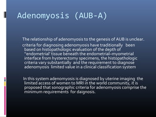 Adenomyosis (AUB-A) 
The relationship of adenomyosis to the genesis of AUB is unclear. 
criteria for diagnosing adenomyosis have traditionally been 
based on histopathologic evaluation of the depth of 
‘‘endometrial’ tissue beneath the endometrial–myometrial 
interface from hysterectomy specimens, the histopathologic 
criteria vary substantially and the requirement to diagnose 
adenomyosis limited value in a clinical classification system 
In this system adenomyosis is diagnosed by uterine imaging the 
limited access of women to MRI in the world community, it is 
proposed that sonographic criteria for adenomyosis comprise the 
minimum requirements for daignosis. 
 
