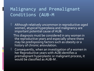 Malignancy and Premalignant 
Conditions (AUB-M 
 Although relatively uncommon in reproductive-aged 
women, atypical hyperplasia and malignancy are 
important potential cause of AUB. 
This diagnosis must be considered in any woman in 
the reproductive years and especially where there 
may be predisposing factors such as obesity or a 
history of chronic anovulation. 
 Consequently, when an investigation of a women in 
her Reproductive years with AUB identifies a 
premalignant hyperplastic or malignant process, it 
would be classified as AUB-M . 
 