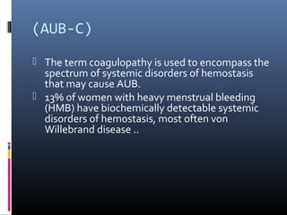 (AUB-C) 
 The term coagulopathy is used to encompass the 
spectrum of systemic disorders of hemostasis 
that may cause AUB. 
 13% of women with heavy menstrual bleeding 
(HMB) have biochemically detectable systemic 
disorders of hemostasis, most often von 
Willebrand disease .. 
 