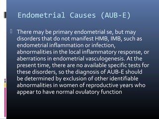 Endometrial Causes (AUB-E) 
 There may be primary endometrial se, but may 
disorders that do not manifest HMB, IMB, such as 
endometrial inflammation or infection, 
abnormalities in the local inflammatory response, or 
aberrations in endometrial vasculogenesis. At the 
present time, there are no available specific tests for 
these disorders, so the diagnosis of AUB-E should 
be determined by exclusion of other identifiable 
abnormalities in women of reproductive years who 
appear to have normal ovulatory function 
 