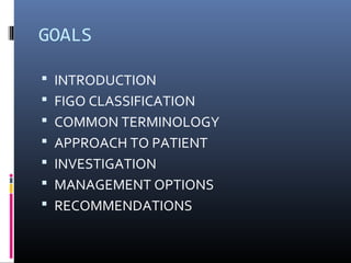 GOALS 
 INTRODUCTION 
 FIGO CLASSIFICATION 
 COMMON TERMINOLOGY 
 APPROACH TO PATIENT 
 INVESTIGATION 
 MANAGEMENT OPTIONS 
 RECOMMENDATIONS 
 