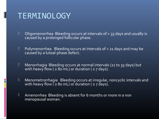 TERMINOLOGY 
 Oligomenorrhea Bleeding occurs at intervals of > 35 days and usually is 
caused by a prolonged follicular phase. 
 Polymenorrhea Bleeding occurs at intervals of < 21 days and may be 
caused by a luteal-phase defect. 
 Menorrhagia Bleeding occurs at normal intervals (21 to 35 days) but 
with heavy flow ( ≥ 80 mL) or duration ( ≥ 7 days). 
 Menometrorrhagia Bleeding occurs at irregular, noncyclic intervals and 
with heavy flow ( ≥ 80 mL) or duration ( ≥ 7 days). 
 Amenorrhea Bleeding is absent for 6 months or more in a non 
menopausal woman. 
 