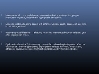  intermenstrual cervical disease, intrauterine device, endometritis, polyps, 
submucous myomas, endometrial hyperplasia, and cancer. 
 Midcycle spotting Spotting occurs just before ovulation, usually because of a decline 
in the estrogen level. 
 Postmenopausal bleeding Bleeding recurs in a menopausal woman at least 1 year 
after cessation of cycles. 
 Dysfunctional uterine This ovulatory or anovulatory bleeding is diagnosed after the 
exclusion of bleeding pregnancy or pregnancy-related disorders, medications, 
iatrogenic causes, obvious genital tract pathology, and systemic conditions 
 