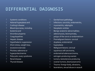 DIFFERENTIAL DAIGNOSIS 
 Systemic conditions 
 Adrenal hyperplasia and 
 Cushing’s disease 
 Blood dyscrasias, including 
 leukemia and 
 thrombocytopenia 
 Coagulopathies 
 Hepatic disease 
 Hypothalamic suppression 
 (from stress, weight loss, 
 excessive exercise) 
 Pituitary adenoma or 
 hyperprolactinemia 
 Polycystic ovary syndrome 
 Renal disease 
 Thyroid disease 
 Genital tract pathology 
 Infections: cervicitis, endometritis, 
 myometritis, salpingitis 
 Neoplastic entities 
 Benign anatomic abnormalities: 
 adenomyosis, leiomyomata, 
 polyps of the cervix or endometrium 
 Premalignant lesions: cervical 
 dysplasia, endometrial 
 hyperplasia 
 Malignant lesions: cervical 
 squamous cell carcinoma, 
 endometrial adenocarcinoma, 
 estrogen-producing ovarian 
 tumors, testosterone-producing 
 ovarian tumors, leiomyosarcoma 
 Trauma: foreign body, abrasions, 
 lacerations, sexual abuse or assault 
 