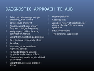 DAIGNOSTIC APPROACH TO AUB 
 Pelvic pain Miscarriage, ectopic 
pregnancy, PID, trauma, 
 sexual abuse or assault 
 Nausea, weight gain, urinary 
frequency, fatigue Pregnancy 
 Weight gain, cold intolerance, 
constipation, fatigue 
 Weight loss, sweating, palpitations 
 Easy bruising, tendency to bleed 
 Jaundice, 
 Hirsutism, acne, acanthosis 
nigricans, obesity 
 Postcoital bleeding Cervical 
dysplasia, endocervical polyps 
 Galactorrhea, headache, visual-field 
disturbance 
 Weight loss, excessive exercise, 
stress 
 Hyperthyroidism 
 Coagulopathy 
 Jaundice, history of hepatitis Liver 
disease obesity Polycystic ovary 
syndrome 
 Pituitary adenoma 
 Hypothalamic suppression 
 