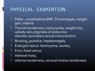 PHYSICAL EXAMINTION 
 Pallor , exopthalmos BMI ,Thyromegaly, weight 
gain, edema 
 Thyroid tenderness, tachycardia, weight loss, 
velvety skin,stigmata of endocrine 
disorder,secondary sexual charscterstics 
 Bruising, jaundice, hepatomegaly 
 Enlarged uterus leiomyoma, ascites, 
 Firm, fixed uterus 
 Adnexal mass, 
 Uterine tenderness, cervical motion tenderness 
 