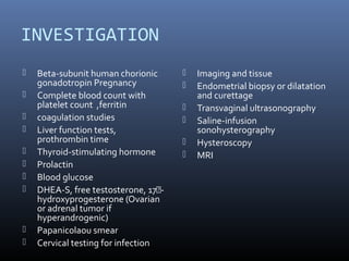 INVESTIGATION 
 Beta-subunit human chorionic 
gonadotropin Pregnancy 
 Complete blood count with 
platelet count ,ferritin 
 coagulation studies 
 Liver function tests, 
prothrombin time 
 Thyroid-stimulating hormone 
 Prolactin 
 Blood glucose 
 DHEA-S, free testosterone, 17- 
hydroxyprogesterone (Ovarian 
or adrenal tumor if 
hyperandrogenic) 
 Papanicolaou smear 
 Cervical testing for infection 
 Imaging and tissue 
 Endometrial biopsy or dilatation 
and curettage 
 Transvaginal ultrasonography 
 Saline-infusion 
sonohysterography 
 Hysteroscopy 
 MRI 
 