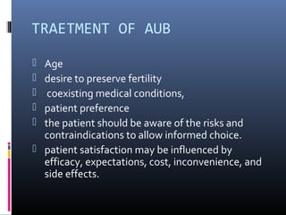 TRAETMENT OF AUB 
 Age 
 desire to preserve fertility 
 coexisting medical conditions, 
 patient preference 
 the patient should be aware of the risks and 
contraindications to allow informed choice. 
 patient satisfaction may be influenced by 
efficacy, expectations, cost, inconvenience, and 
side effects. 
 