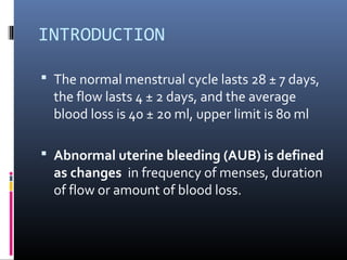 INTRODUCTION 
 The normal menstrual cycle lasts 28 ± 7 days, 
the flow lasts 4 ± 2 days, and the average 
blood loss is 40 ± 20 ml, upper limit is 80 ml 
 Abnormal uterine bleeding (AUB) is defined 
as changes in frequency of menses, duration 
of flow or amount of blood loss. 
 