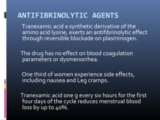 ANTIFIBRINOLYTIC AGENTS 
Tranexamic acid a synthetic derivative of the 
amino acid lysine, exerts an antifibrinolytic effect 
through reversible blockade on plasminogen. 
The drug has no effect on blood coagulation 
parameters or dysmenorrhea. 
One third of women experience side effects, 
including nausea and Leg cramps. 
Tranexamic acid one g every six hours for the first 
four days of the cycle reduces menstrual blood 
loss by up to 40%. 
 