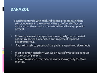 DANAZOL 
a synthetic steroid with mild androgenic properties, inhibits 
steroidogenesis in the ovary and has a profound effect on 
endometrial tissue, reduce menstrual blood loss by up to 80 
percent. 
 Following danazol therapy (100-200 mg daily), 20 percent of 
patients reported amenorrhea and 70 percent reported 
oligomenorrhea. 
 Approximately 50 percent of the patients reporte no side effects 
 most common complaint was weigh gain of two to six pounds in 
60 percent of patients. 
 The recommended treatment is 100 to 200 mg daily for three 
months. 
 