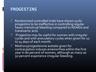 PROGESTINS 
 Randomized controlled trials have shown cyclic 
progestins to be ineffective in controlling regular 
heavy menstrual bleeding compared to NSAIDs and 
tranexamic acid. 
 Progestins may be useful for women with irregular 
cycles and with anovulatory cycles when given for 12 
to 14 days of each month. 
 Medroxyprogesterone acetate given for 
contraception induces amenorrhea within the first 
year in 80 percent of women, although as many as 
50 percent experience irregular bleeding. 
 