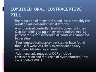 COMBINED ORAL CONTRACEPTIVE 
PILL 
The reduction of menstrual blood loss is probably the 
result of induced endometrial atrophy. 
 A randomized controlled trial of women taking an 
Ocp containing 30 μg ethinyl estradiol showed 43 
percent reduction in menstrual blood loss compared 
to baseline. 
 Two longitudinal case control studies have found 
that users were less likely to experience heavy 
menstrual bleeding or anemia. 
 Additional advantages of OCPs include 
contraception and reduction of dysmenorrhea,Best 
cycle control WITH 
 