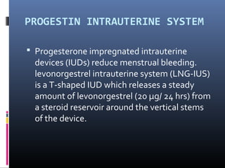 PROGESTIN INTRAUTERINE SYSTEM 
 Progesterone impregnated intrauterine 
devices (IUDs) reduce menstrual bleeding. 
levonorgestrel intrauterine system (LNG-IUS) 
is a T-shaped IUD which releases a steady 
amount of levonorgestrel (20 μg/ 24 hrs) from 
a steroid reservoir around the vertical stems 
of the device. 
 