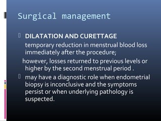 Surgical management 
 DILATATION AND CURETTAGE 
temporary reduction in menstrual blood loss 
immediately after the procedure; 
however, losses returned to previous levels or 
higher by the second menstrual period . 
 may have a diagnostic role when endometrial 
biopsy is inconclusive and the symptoms 
persist or when underlying pathology is 
suspected. 
 