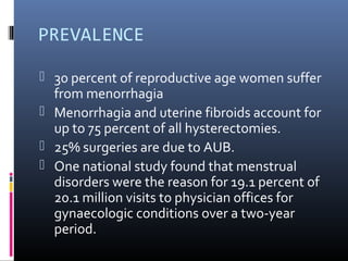 PREVALENCE 
 30 percent of reproductive age women suffer 
from menorrhagia 
 Menorrhagia and uterine fibroids account for 
up to 75 percent of all hysterectomies. 
 25% surgeries are due to AUB. 
 One national study found that menstrual 
disorders were the reason for 19.1 percent of 
20.1 million visits to physician offices for 
gynaecologic conditions over a two-year 
period. 
 