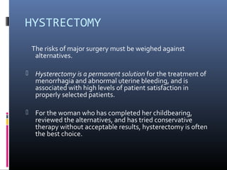 HYSTRECTOMY 
The risks of major surgery must be weighed against 
alternatives. 
 Hysterectomy is a permanent solution for the treatment of 
menorrhagia and abnormal uterine bleeding, and is 
associated with high levels of patient satisfaction in 
properly selected patients. 
 For the woman who has completed her childbearing, 
reviewed the alternatives, and has tried conservative 
therapy without acceptable results, hysterectomy is often 
the best choice. 
 